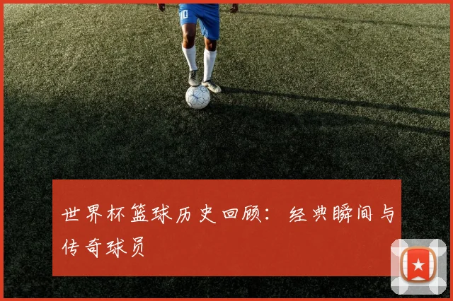 世界杯篮球历史回顾：经典瞬间与传奇球员