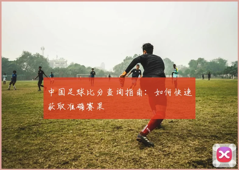中国足球比分查询指南:如何快速获取准确赛果