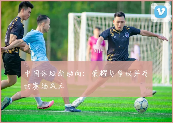 中国体坛新动向:荣耀与争议并存的赛场风云