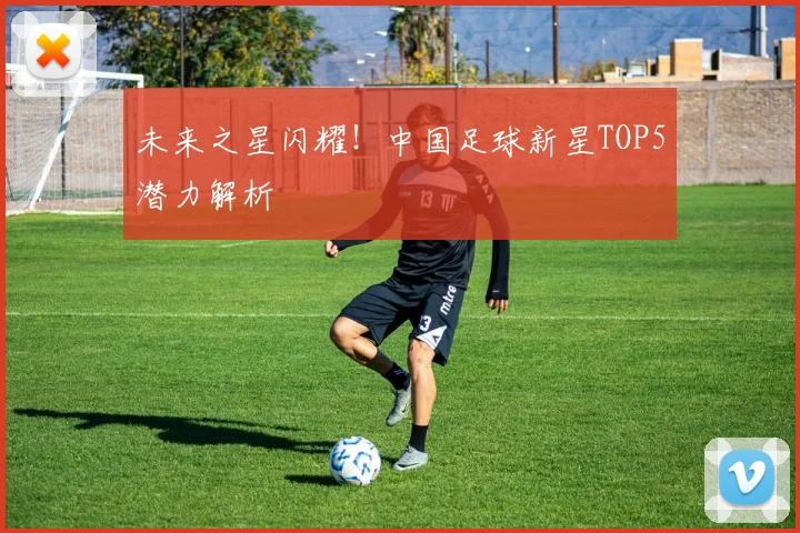 未来之星闪耀!中国足球新星TOP5潜力解析