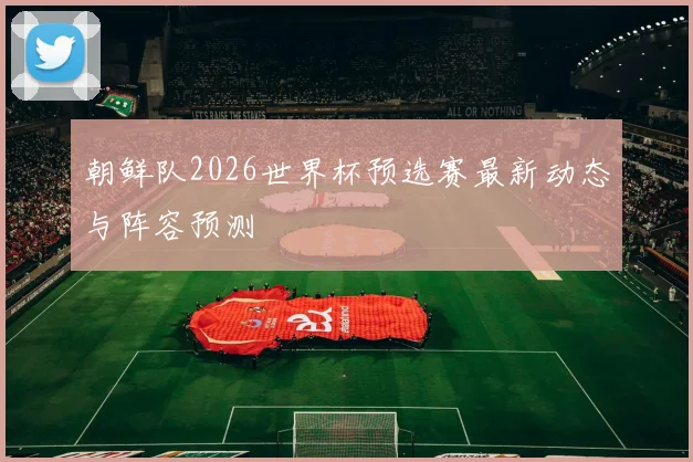 朝鲜队2026世界杯预选赛最新动态与阵容预测